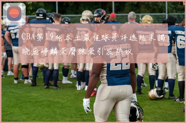 CBA第19轮本土最佳球员评选结果揭晓庞峥麟荣膺殊荣引发热议