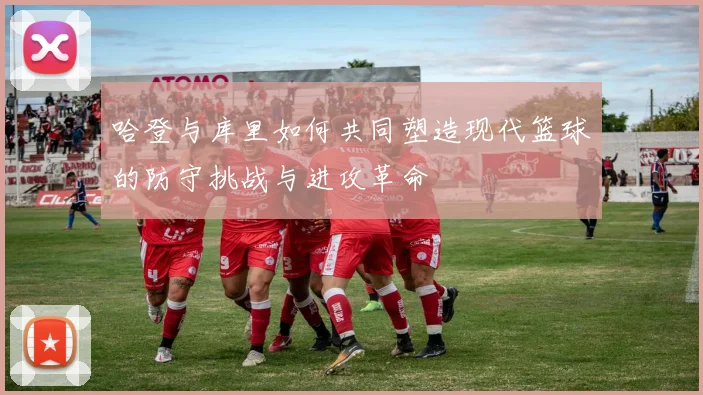 哈登与库里如何共同塑造现代篮球的防守挑战与进攻革命