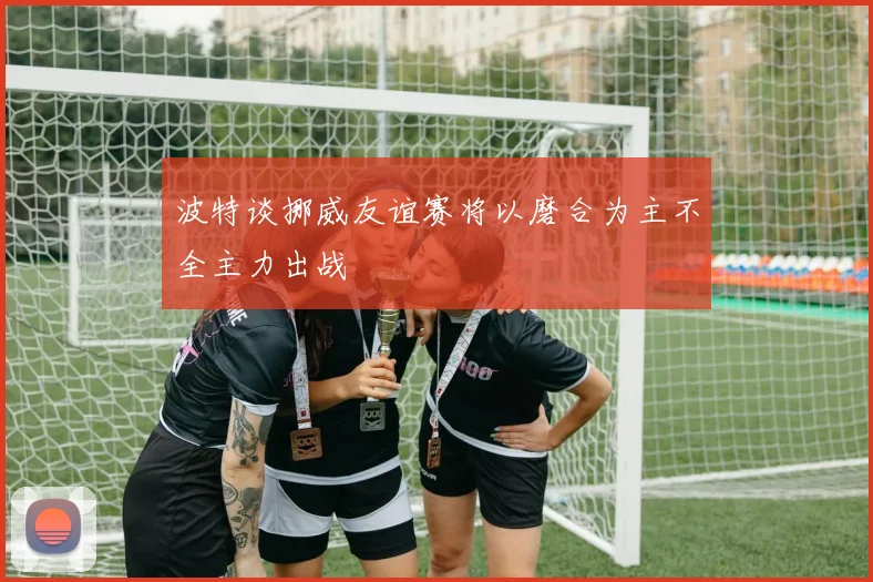 波特谈挪威友谊赛将以磨合为主不全主力出战