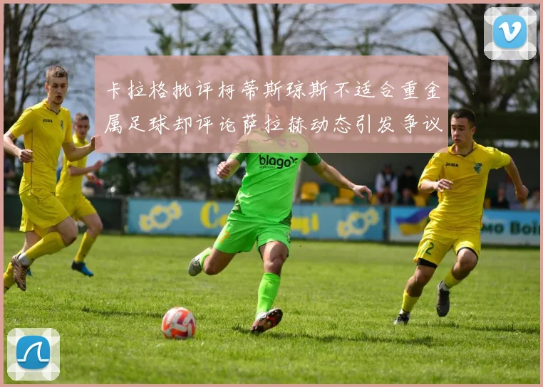 卡拉格批评柯蒂斯琼斯不适合重金属足球却评论萨拉赫动态引发争议