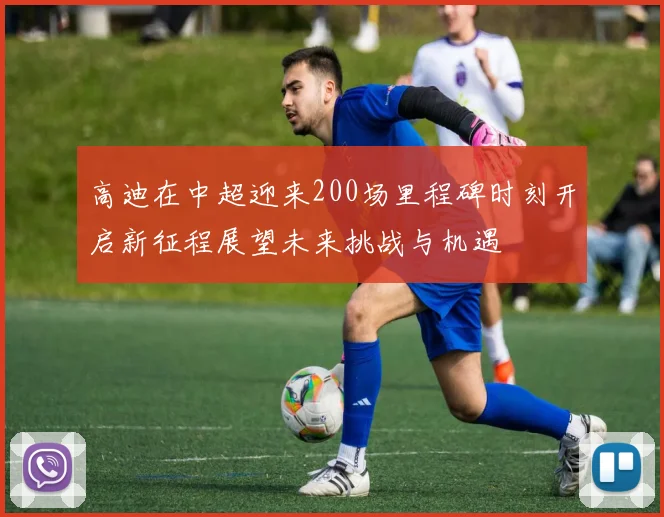 高迪在中超迎来200场里程碑时刻开启新征程展望未来挑战与机遇