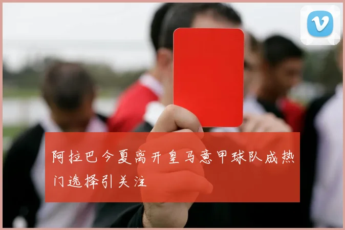 阿拉巴今夏离开皇马意甲球队成热门选择引关注