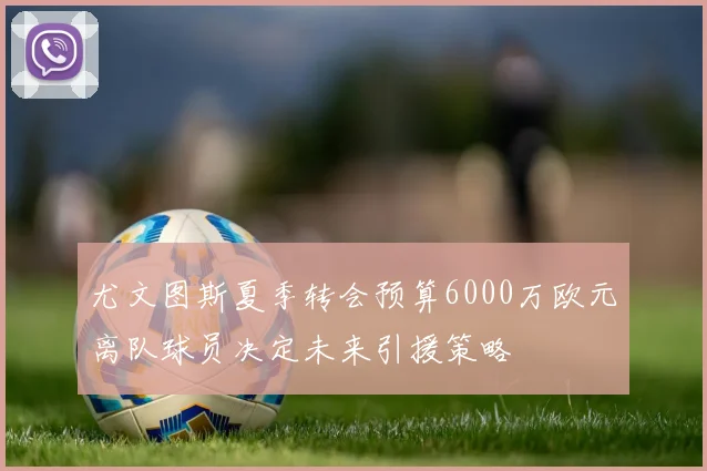 尤文图斯夏季转会预算6000万欧元离队球员决定未来引援策略