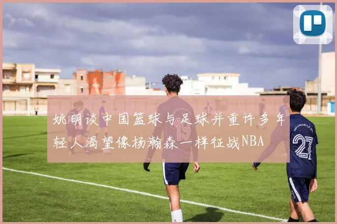姚明谈中国篮球与足球并重许多年轻人渴望像杨瀚森一样征战NBA
