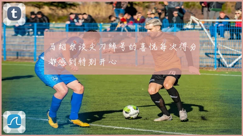马绍尔谈尖刀绰号的喜悦每次得分都感到特别开心