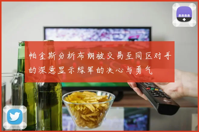 帕金斯分析布朗被交易至同区对手的深意显示绿军的决心与勇气