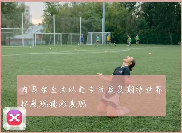 内马尔全力以赴专注康复期待世界杯展现精彩表现