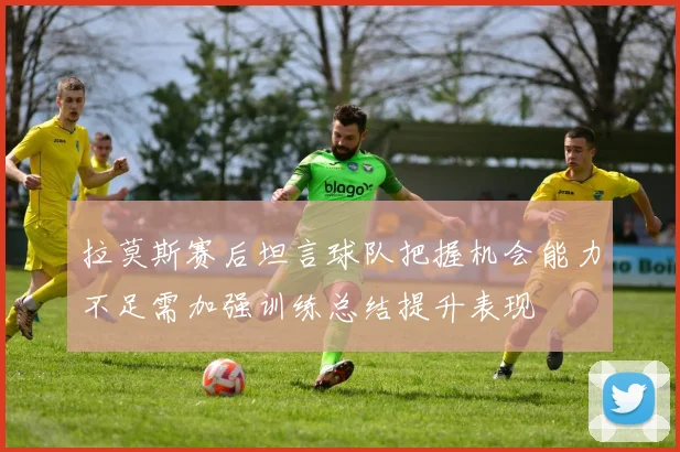 拉莫斯赛后坦言球队把握机会能力不足需加强训练总结提升表现